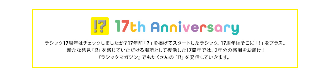 17th Anniversary ラシック17周年はチェックしましたか?17年前「?」を掲げてスタートしたラシック。17周年はそこに「!」をプラス。新たな発見「!?」を感じていただける場所として復活した17周年では、2年分の感謝をお届け!『ラシックマガジン』でもたくさんの「!?」を発信していきます。