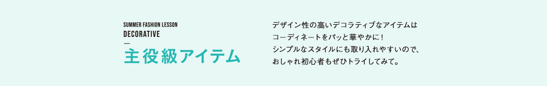 主役級アイテム デザイン性の高いデコラティブなアイテムは
コーディネートをパッと華やかに!
シンプルなスタイルにも取り入れやすいので、
おしゃれ初心者もぜひトライしてみて。