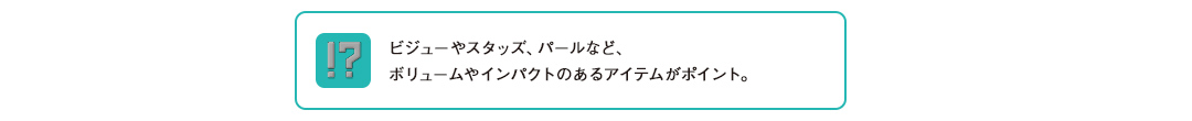 ビジューやスタッズ、パールなど、ボリュームやインパクトのあるアイテムがポイント。