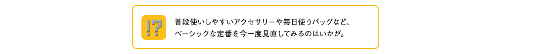 普段使いしやすいアクセサリーや毎日使うバッグなど、ベーシックな定番を今一度見直してみるのはいかが。