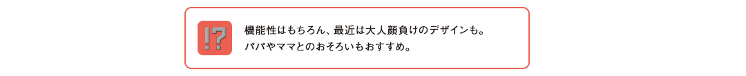 機能性はもちろん、最近は大人顔負けのデザインも。パパやママとのおそろいもおすすめ。