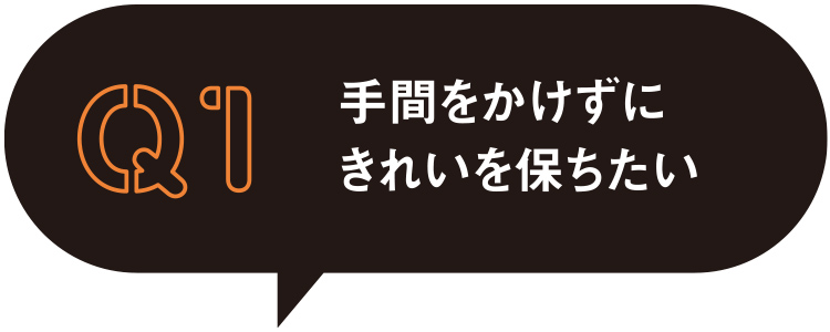 Q1 手間をかけずに綺麗を保ちたい