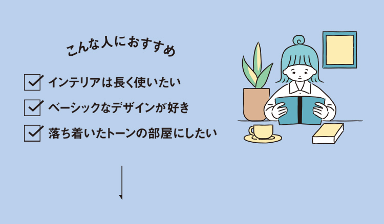 こんな人におすすめ ・インテリアは長く使いたい・ベーシックなデザインが好き・落ち着いたトーンの部屋にしたい