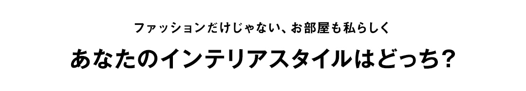 ファッションだけじゃない、お部屋も私らしく あなたのインテリアスタイルはどっち？