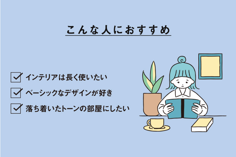 こんな人におすすめ ・インテリアは長く使いたい・ベーシックなデザインが好き・落ち着いたトーンの部屋にしたい