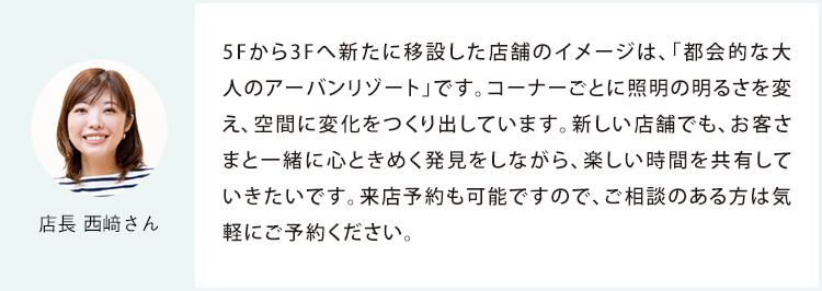 店長 西﨑さん 5Fから3Fへ新たに移設した店舗のイメージは、「都会的な大人のアーバンリゾート」です。コーナーごとに照明の明るさを変え、空間に変化をつくり出しています。新しい店舗でも、お客さまと一緒に心ときめく発見をしながら、楽しい時間を共有していきたいです。来店予約も可能ですので、ご相談のある方は気軽にご予約ください。