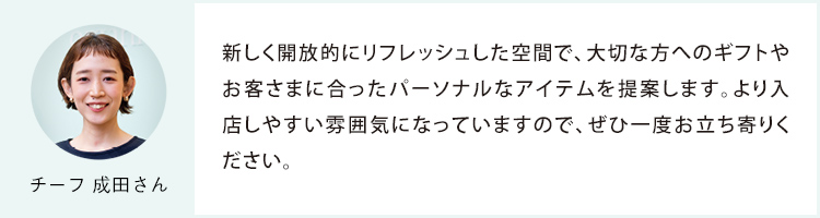 チーフ 成田さん 新しく開放的にリフレッシュした空間で、大切な方へのギフトやお客さまに合ったパーソナルなアイテムを提案します。より入店しやすい雰囲気になっていますので、ぜひ一度お立ち寄りください。