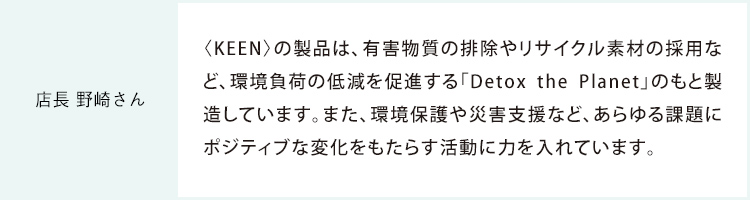 店長 野崎さん 〈KEEN〉の製品は、有害物質の排除やリサイクル素材の採用など、環境負荷の低減を促進する「Detox the Planet」のもと製造しています。また、環境保護や災害支援など、あらゆる課題にポジティブな変化をもたらす活動に力を入れています。