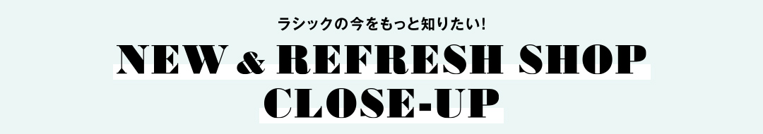 ラシックの今をもっと知りたい！ NEW & REFRESH SHOP CLOSE-UP