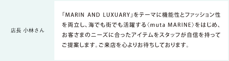 店長 小林さん 「MARIN AND LUXUARY」をテーマに機能性とファッション性を両立し、海でも街でも活躍する〈muta MARINE〉をはじめ、お客さまのニーズに合ったアイテムをスタッフが自信を持ってご提案します。ご来店を心よりお待ちしております。