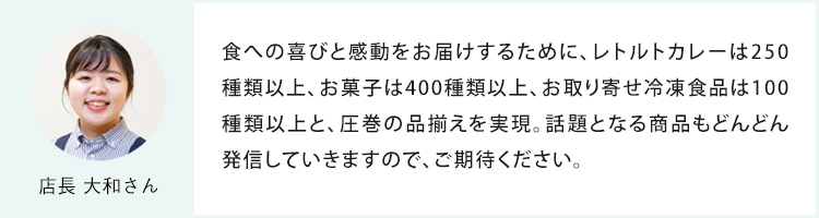 店長 大和さん 食への喜びと感動をお届けするために、レトルトカレーは250種類以上、お菓子は400種類以上、お取り寄せ冷凍食品は100種類以上と、圧巻の品揃えを実現。話題となる商品もどんどん発信していきますので、ご期待ください。
