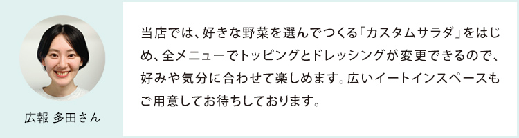 広報 多田さん 当店では、好きな野菜を選んでつくる「カスタムサラダ」をはじめ、全メニューでトッピングとドレッシングが変更できるので、好みや気分に合わせて楽しめます。広いイートインスペースもご用意してお待ちしております。