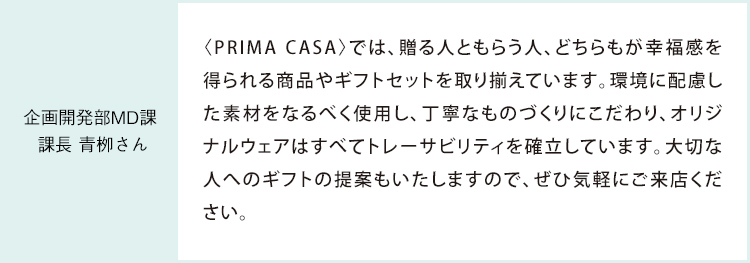企画開発部MD課 課長 青栁さん 〈PRIMA CASA〉では、贈る人ともらう人、どちらもが幸福感を得られる商品やギフトセットを取り揃えています。環境に配慮した素材をなるべく使用し、丁寧なものづくりにこだわり、オリジナルウェアはすべてトレーサビリティを確立しています。大切な人へのギフトの提案もいたしますので、ぜひ気軽にご来店ください。