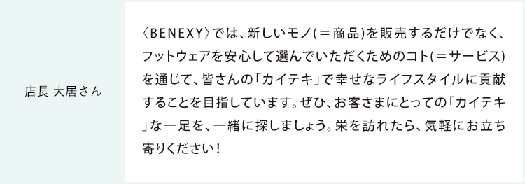 店長 大居さん 〈BENEXY〉では、新しいモノ(＝商品)を販売するだけでなく、フットウェアを安心して選んでいただくためのコト(＝サービス)を通じて、皆さまの「カイテキ」で幸せなライフスタイルに貢献することを目指しています。ぜひ、お客さまにとっての「カイテキ」な一足を、一緒に探しましょう。栄を訪れたら、気軽にお立ち寄りください！