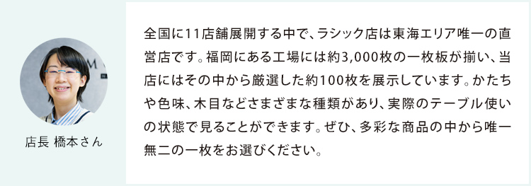 店長 橋本さん 全国に11店舗展開する中で、ラシック店は東海エリア唯一の直営店です。福岡にある工場には約3,000枚の一枚板が揃い、当店にはその中から厳選した約100枚を展示しています。かたちや色味、木目などさまざまな種類があり、実際のテーブル使いの状態で見ることができます。ぜひ、多彩な商品の中から唯一無二の一枚をお選びください。