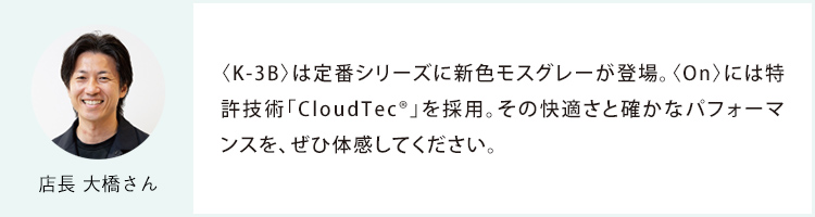 店長 大橋さん 〈K-3B〉は定番シリーズに新色モスグレーが登場。〈On〉には特許技術「CloudTec®」を採用。その快適さと確かなパフォーマンスを、ぜひ体感してください。