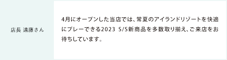 店長 遠藤さん 4月にオープンした当店では、常夏のアイランドリゾートを快適にプレーできる2023 S/S新商品を多数取り揃え、ご来店をお待ちしています。