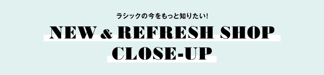 ラシックの今をもっと知りたい！ NEW & REFRESH SHOP CLOSE-UP