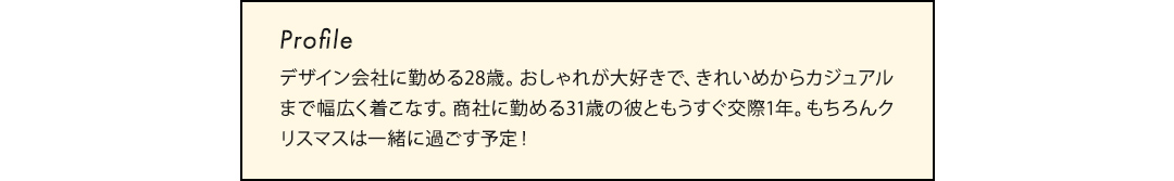 デザイン会社に勤める28歳。おしゃれが大好きで、きれいめからカジュアルまで幅広く着こなす。商社に勤める31歳の彼ともうすぐ交際1年。もちろんクリスマスは一緒に過ごす予定！
              