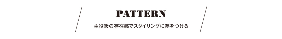 PATTERN 主役級の存在感でスタイリングに差をつける