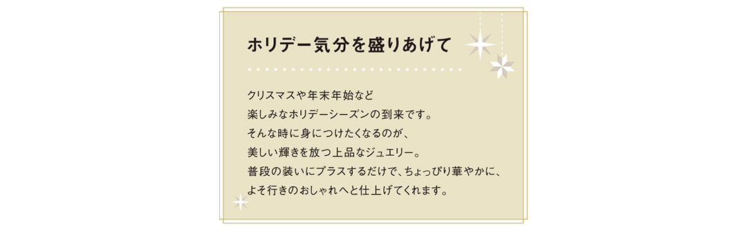 クリスマスや年末年始など楽しみなホリデーシーズンの到来です。そんな時に身につけたくなるのが、美しい輝きを放つ上品なジュエリー。普段の装いにプラスするだけで、ちょっぴり華やかに、よそ行きのおしゃれへと仕上げてくれます。