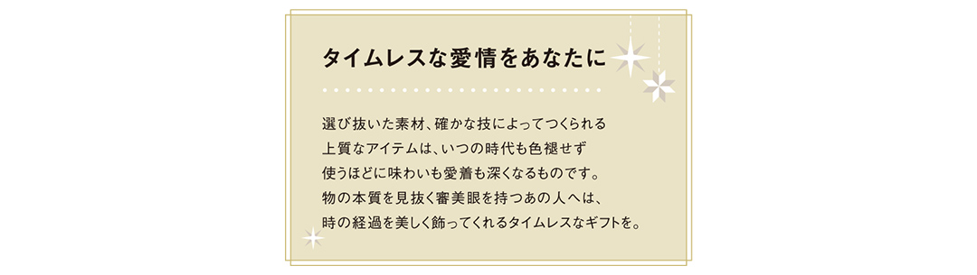 タイムレスな愛情をあなたに選び抜いた素材、確かな技によってつくられる上質なアイテムは、いつの時代も色褪せず使うほどに味わいも愛着も深くなるものです。物の本質を見抜く審美眼を持つあの人へは、時の経過を美しく飾ってくれるタイムレスなギフトを。