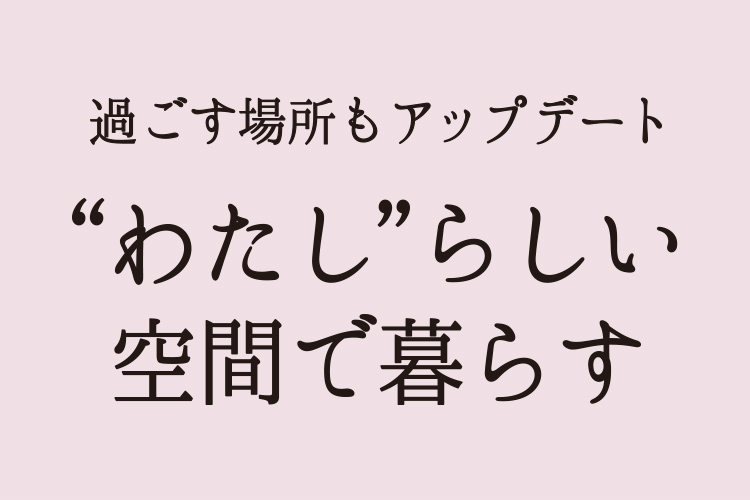 過ごす場所もアップデート わたしらしい空間で過ごす