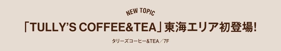 NEW TOPIC 「TULLY'S COFFEE&TEA」東海エリア初登場！タリーズコーヒー&TEA／7F