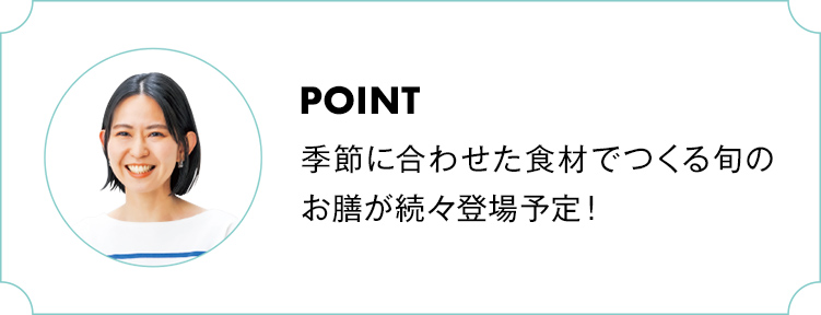 POINT 季節に合わせた食材でつくる旬のお膳が続々登場予定！