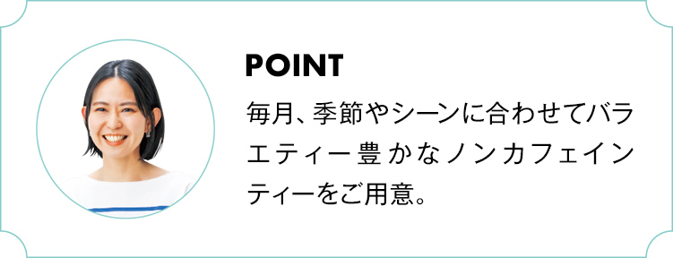 POINT
              毎月、季節やシーンに合わせてバラエティー豊かなノンカフェインティーをご用意。
              