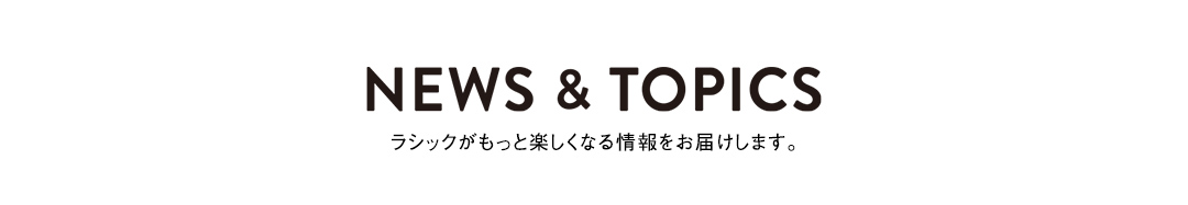 NEWS & TOPICS ラシックがもっと楽しくなる情報をお届けします。