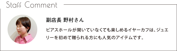 Staff Comment　副店長 野村さん　ピアスホールが開いていなくても楽しめるイヤーカフは、ジュエリーを初めて贈られる方にも人気のアイテムです。
