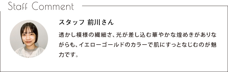 Staff Comment　スタッフ 前川さん　透かし模様の繊細さ、光が差し込む華やかな煌めきがありながらも、イエローゴールドのカラーで肌にすっとなじむのが魅力です。