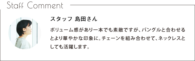 Staff Comment　スタッフ 島田さん　ボリューム感があり一本でも素敵ですが、バングルと合わせるとより華やかな印象に。チェーンを組み合わせて、ネックレスとしても活躍します。