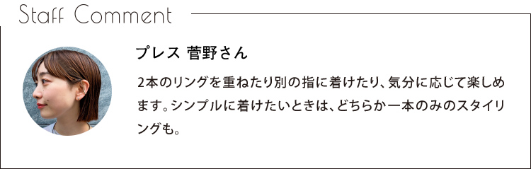 Staff Comment　プレス 菅野さん　2本のリングを重ねたり別の指に着けたり、気分に応じて楽しめます。シンプルに着けたいときは、どちらか一本のみのスタイリングも。