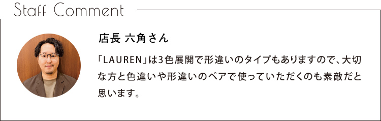 Staff Comment　店長 六角さん　「LAUREN」は3色展開で形違いのタイプもありますので、大切な方と色違いや形違いのペアで使っていただくのも素敵だと思います。