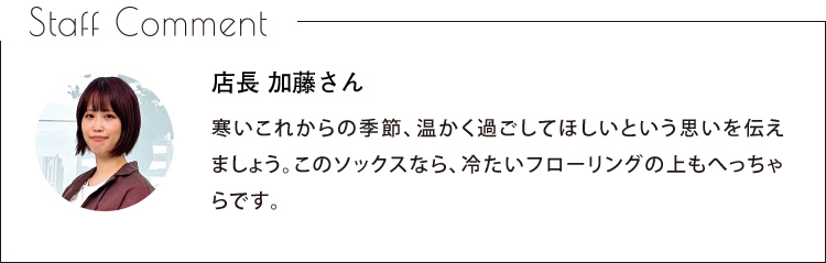 Staff Comment　店長 加藤さん　寒いこれからの季節、温かく過ごしてほしいという思いを伝えましょう。このソックスなら、冷たいフローリングの上もへっちゃらです。
