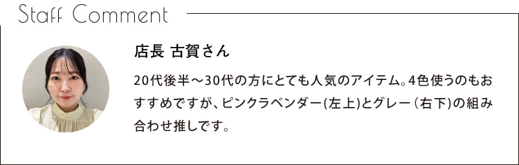 Staff Comment　店長 古賀さん　20代後半〜30代の方にとても人気のアイテム。4色使うのもおすすめですが、ピンクラベンダー（左上）とグレー（右下）の組み合わせ推しです。
