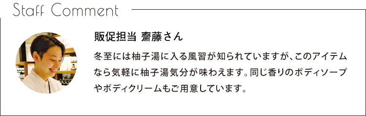 Staff Comment　販促担当 齋藤さん　冬至には柚子湯に入る風習が知られていますが、このアイテムなら気軽に柚子湯気分が味わえます。同じ香りのボディソープやボディクリームもご用意しています。