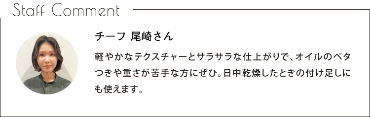 Staff Comment　チーフ 尾崎さん　軽やかなテクスチャーとサラサラな仕上がりで、オイルのベタつきや重さが苦手な方にぜひ。日中乾燥したときの付け足しにも使えます。