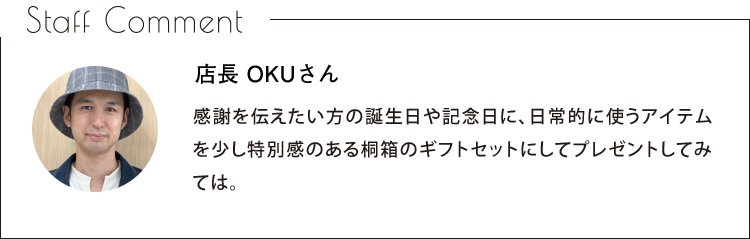 Staff Comment　店長 OKUさん　感謝を伝えたい方の誕生日や記念日に、日常的に使うアイテムを少し特別感のある桐箱のギフトセットにしてプレゼントしてみては。