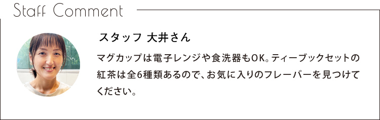 Staff Comment　スタッフ 大井さん　マグカップは電子レンジや食洗器もOK。ティーブックセットの紅茶は全6種類あるので、お気に入りのフレーバーを見つけてください。