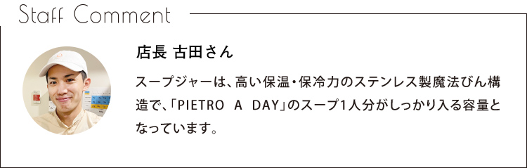 Staff Comment　店長 古田さん　スープジャーは、高い保温・保冷力のステンレス製魔法びん構造で、「PIETRO A DAY」のスープ1人分がしっかり入る容量となっています。