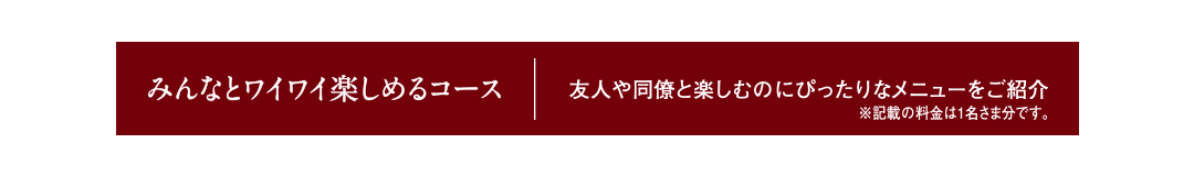 みんなとワイワイ楽しめるコース 友人や同僚と楽しむのにぴったりなメニューをご紹介 ※記載の料金は1名さま分です。