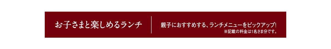 お子さまと楽しめるランチ 親子におすすめする、ランチメニューをピックアップ! ※記載の料金は1名さま分です。