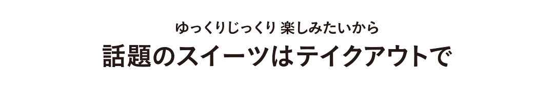 ゆっくりじっくり楽しみたいから 話題のスイーツはテイクアウトで