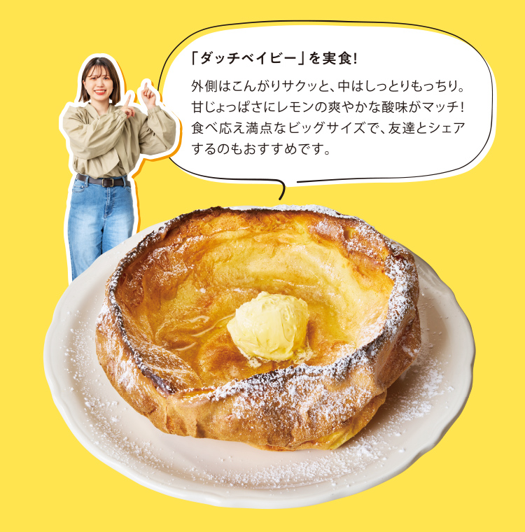 「ダッチベイビー」を実食！外側はこんがりサクッと、中はしっとりもっちり。甘じょっぱさにレモンの爽やかな酸味がマッチ！食べ応え満点なビッグサイズで、友達とシェアするのもおすすめです。