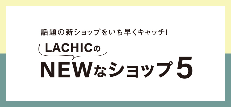 話題の新ショップをいち早くキャッチ！LACHICのNEWなショップ5