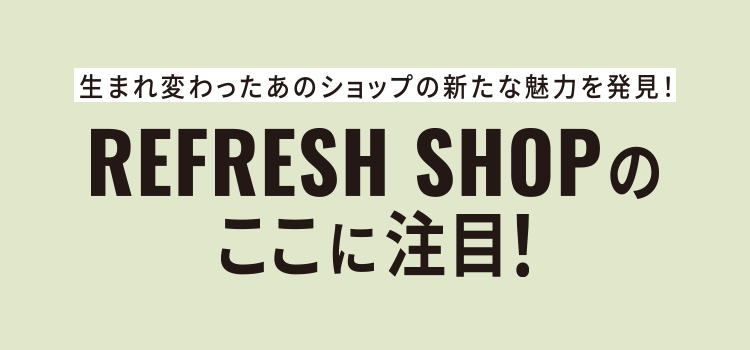 生まれ変わったあのショップの新たな魅力を発見！REFRESH SHOPのここに注目！