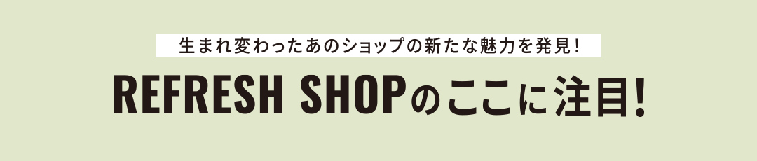 生まれ変わったあのショップの新たな魅力を発見！REFRESH SHOPのここに注目！